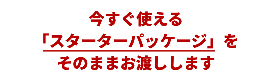 今すぐ使える「スターターパッケージ」をそのままお渡しします