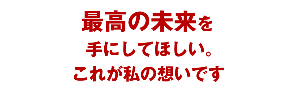 最高の未来を手にしてほしい。これが私の想いです